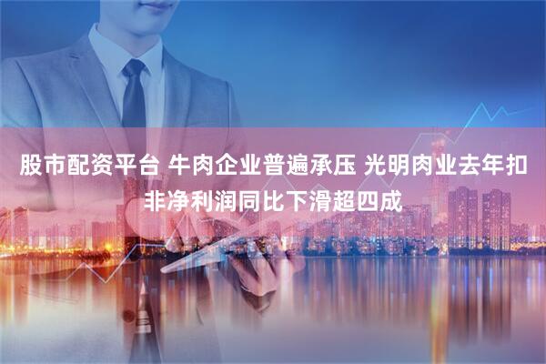 股市配资平台 牛肉企业普遍承压 光明肉业去年扣非净利润同比下滑超四成