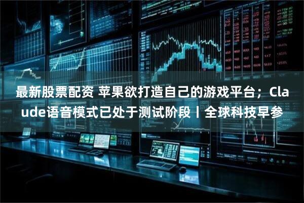 最新股票配资 苹果欲打造自己的游戏平台；Claude语音模式已处于测试阶段丨全球科技早参
