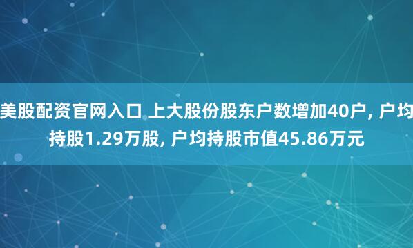 美股配资官网入口 上大股份股东户数增加40户, 户均持股1.29万股, 户均持股市值45.86万元