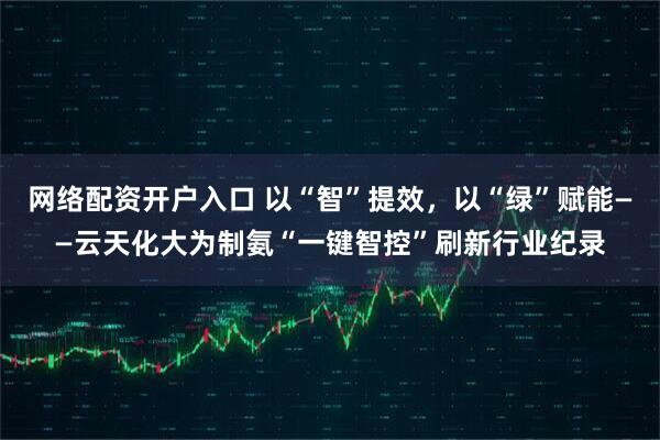 网络配资开户入口 以“智”提效，以“绿”赋能——云天化大为制氨“一键智控”刷新行业纪录