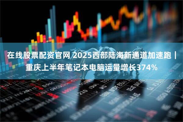 在线股票配资官网 2025西部陆海新通道加速跑｜重庆上半年笔记本电脑运量增长374%