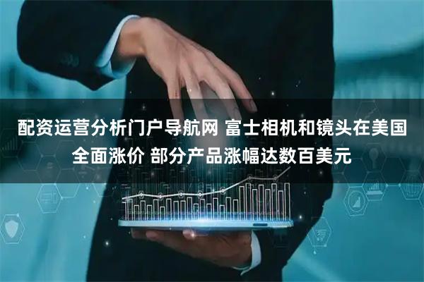 配资运营分析门户导航网 富士相机和镜头在美国全面涨价 部分产品涨幅达数百美元