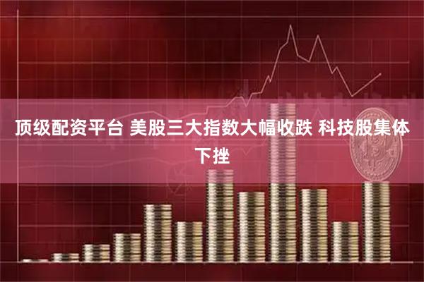 顶级配资平台 美股三大指数大幅收跌 科技股集体下挫