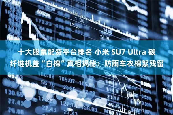十大股票配资平台排名 小米 SU7 Ultra 碳纤维机盖“白棉”真相揭秘：防雨车衣棉絮残留