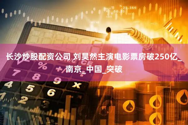 长沙炒股配资公司 刘昊然主演电影票房破250亿_南京_中国_突破