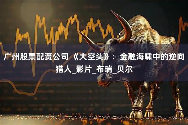 广州股票配资公司 《大空头》：金融海啸中的逆向猎人_影片_布瑞_贝尔