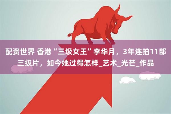配资世界 香港“三级女王”李华月，3年连拍11部三级片，如今她过得怎样_艺术_光芒_作品