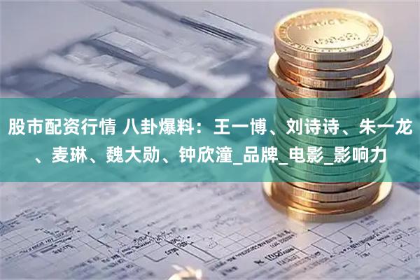 股市配资行情 八卦爆料：王一博、刘诗诗、朱一龙、麦琳、魏大勋、钟欣潼_品牌_电影_影响力