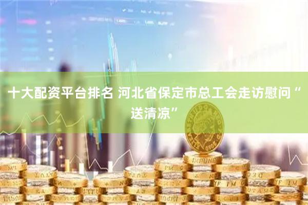 十大配资平台排名 河北省保定市总工会走访慰问“送清凉”