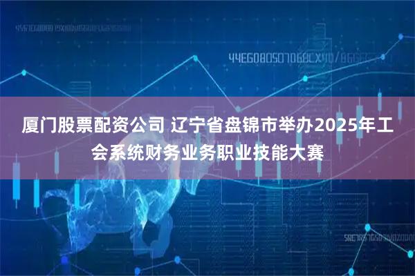 厦门股票配资公司 辽宁省盘锦市举办2025年工会系统财务业务职业技能大赛