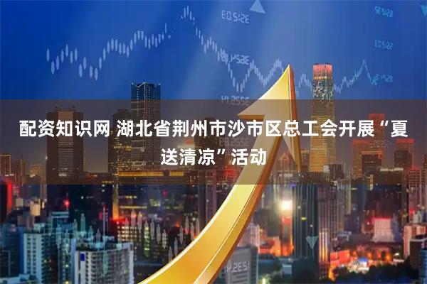 配资知识网 湖北省荆州市沙市区总工会开展“夏送清凉”活动