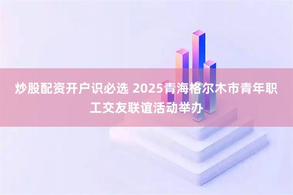 炒股配资开户识必选 2025青海格尔木市青年职工交友联谊活动举办