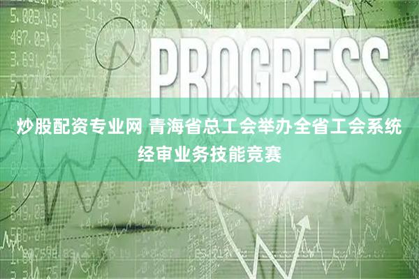 炒股配资专业网 青海省总工会举办全省工会系统经审业务技能竞赛