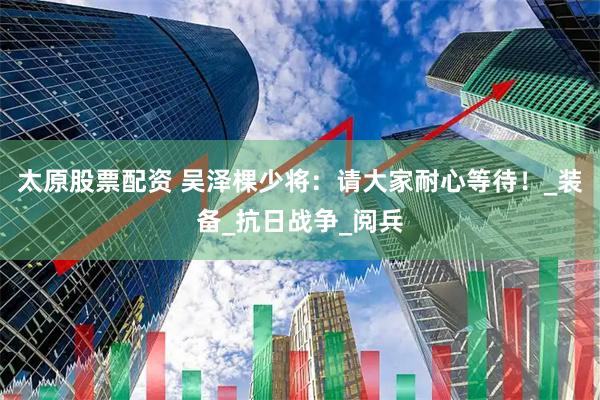 太原股票配资 吴泽棵少将：请大家耐心等待！_装备_抗日战争_阅兵