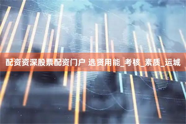 配资资深股票配资门户 选贤用能_考核_素质_运城