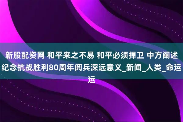 新股配资网 和平来之不易 和平必须捍卫 中方阐述纪念抗战胜利80周年阅兵深远意义_新闻_人类_命运