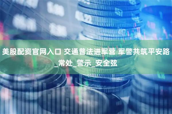 美股配资官网入口 交通普法进军营 军警共筑平安路_常处_警示_安全弦