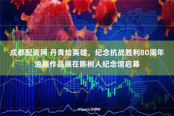 成都配资网 丹青绘英雄，纪念抗战胜利80周年油画作品展在陈树人纪念馆启幕