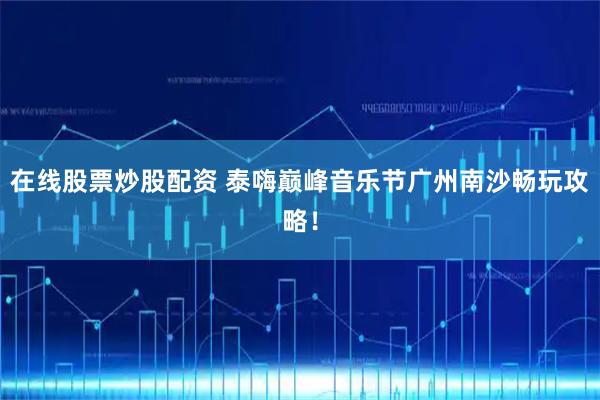 在线股票炒股配资 泰嗨巅峰音乐节广州南沙畅玩攻略！