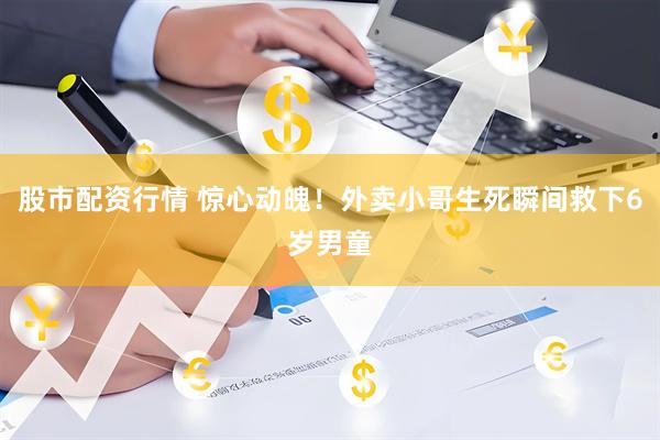 股市配资行情 惊心动魄！外卖小哥生死瞬间救下6岁男童