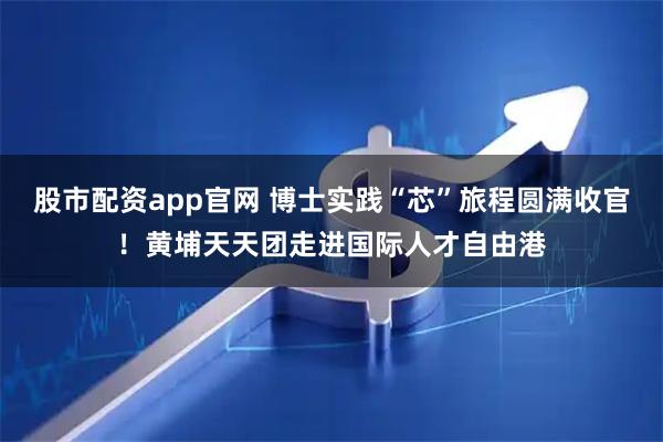 股市配资app官网 博士实践“芯”旅程圆满收官！黄埔天天团走进国际人才自由港