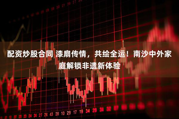 配资炒股合同 漆扇传情，共绘全运！南沙中外家庭解锁非遗新体验