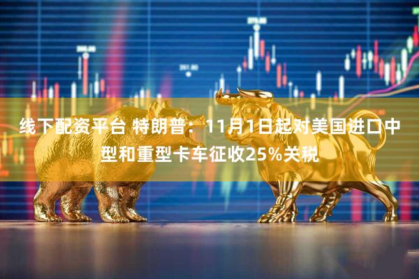 线下配资平台 特朗普：11月1日起对美国进口中型和重型卡车征收25%关税