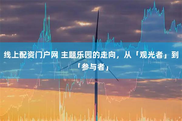线上配资门户网 主题乐园的走向，从「观光者」到「参与者」