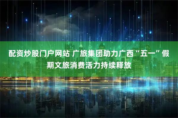 配资炒股门户网站 广旅集团助力广西“五一”假期文旅消费活力持续释放